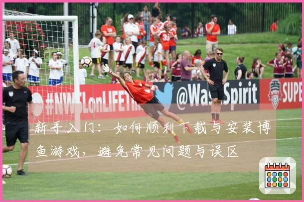 新手入门：如何顺利下载与安装博鱼游戏，避免常见问题与误区