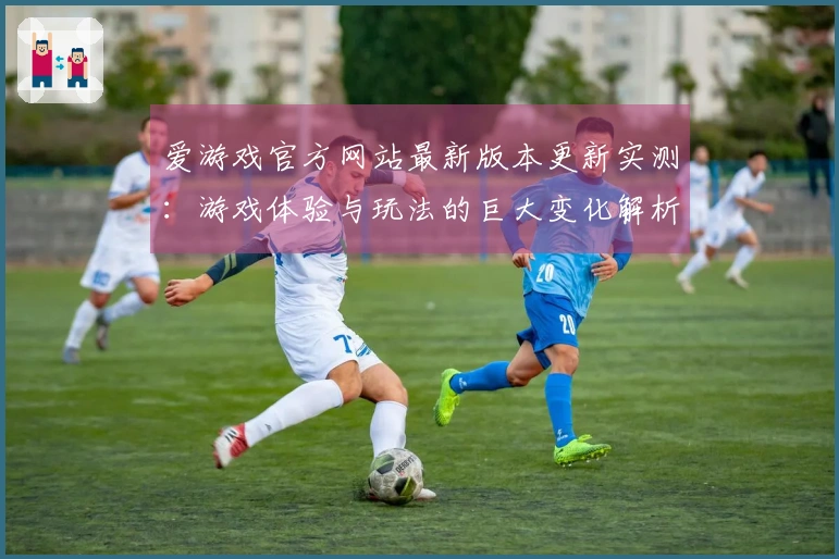 爱游戏官方网站最新版本更新实测：游戏体验与玩法的巨大变化解析